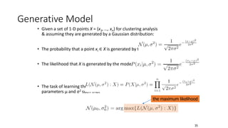 Generative Model
• Given a set of 1-D points X = {x1, …, xn} for clustering analysis
& assuming they are generated by a Gaussian distribution:
• The probability that a point xi ∈ X is generated by the model
• The likelihood that X is generated by the model:
• The task of learning the generative model: find the
parameters μ and σ2 such that
the maximum likelihood
35
 