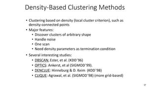 Density-Based Clustering Methods
• Clustering based on density (local cluster criterion), such as
density-connected points
• Major features:
• Discover clusters of arbitrary shape
• Handle noise
• One scan
• Need density parameters as termination condition
• Several interesting studies:
• DBSCAN: Ester, et al. (KDD’96)
• OPTICS: Ankerst, et al (SIGMOD’99).
• DENCLUE: Hinneburg & D. Keim (KDD’98)
• CLIQUE: Agrawal, et al. (SIGMOD’98) (more grid-based)
37
 