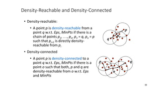 Density-Reachable and Density-Connected
• Density-reachable:
• A point p is density-reachable from a
point q w.r.t. Eps, MinPts if there is a
chain of points p1, …, pn, p1 = q, pn = p
such that pi+1 is directly density-
reachable from pi
• Density-connected
• A point p is density-connected to a
point q w.r.t. Eps, MinPts if there is a
point o such that both, p and q are
density-reachable from o w.r.t. Eps
and MinPts
p
q
p1
p q
o
39
 