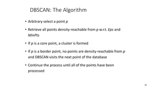 DBSCAN: The Algorithm
• Arbitrary select a point p
• Retrieve all points density-reachable from p w.r.t. Eps and
MinPts
• If p is a core point, a cluster is formed
• If p is a border point, no points are density-reachable from p
and DBSCAN visits the next point of the database
• Continue the process until all of the points have been
processed
41
 
