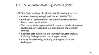 OPTICS: A Cluster-Ordering Method (1999)
• OPTICS: Ordering Points To Identify the Clustering Structure
• Ankerst, Breunig, Kriegel, and Sander (SIGMOD’99)
• Produces a special order of the database wrt its density-
based clustering structure
• This cluster-ordering contains info equiv to the density-based
clusterings corresponding to a broad range of parameter
settings
• Good for both automatic and interactive cluster analysis,
including finding intrinsic clustering structure
• Can be represented graphically or using visualization
techniques
43
 