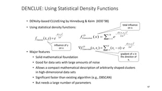 DENCLUE: Using Statistical Density Functions
• DENsity-based CLUstEring by Hinneburg & Keim (KDD’98)
• Using statistical density functions:
• Major features
• Solid mathematical foundation
• Good for data sets with large amounts of noise
• Allows a compact mathematical description of arbitrarily shaped clusters
in high-dimensional data sets
• Significant faster than existing algorithm (e.g., DBSCAN)
• But needs a large number of parameters
f x y e
Gaussian
d x y
( , )
( , )


2
2
2  


N
i
x
x
d
D
Gaussian
i
e
x
f 1
2
)
,
(
2
2
)
( 






N
i
x
x
d
i
i
D
Gaussian
i
e
x
x
x
x
f 1
2
)
,
(
2
2
)
(
)
,
( 
influence of y
on x
total influence
on x
gradient of x in
the direction of
xi
47
 