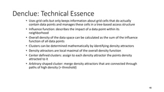 • Uses grid cells but only keeps information about grid cells that do actually
contain data points and manages these cells in a tree-based access structure
• Influence function: describes the impact of a data point within its
neighborhood
• Overall density of the data space can be calculated as the sum of the influence
function of all data points
• Clusters can be determined mathematically by identifying density attractors
• Density attractors are local maximal of the overall density function
• Center defined clusters: assign to each density attractor the points density
attracted to it
• Arbitrary shaped cluster: merge density attractors that are connected through
paths of high density (> threshold)
Denclue: Technical Essence
48
 