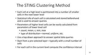 The STING Clustering Method
• Each cell at a high level is partitioned into a number of smaller
cells in the next lower level
• Statistical info of each cell is calculated and stored beforehand
and is used to answer queries
• Parameters of higher level cells can be easily calculated from
parameters of lower level cell
• count, mean, s, min, max
• type of distribution—normal, uniform, etc.
• Use a top-down approach to answer spatial data queries
• Start from a pre-selected layer—typically with a small number of
cells
• For each cell in the current level compute the confidence interval
53
 