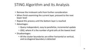 STING Algorithm and Its Analysis
• Remove the irrelevant cells from further consideration
• When finish examining the current layer, proceed to the next
lower level
• Repeat this process until the bottom layer is reached
• Advantages:
• Query-independent, easy to parallelize, incremental update
• O(K), where K is the number of grid cells at the lowest level
• Disadvantages:
• All the cluster boundaries are either horizontal or vertical,
and no diagonal boundary is detected
54
 