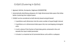55
CLIQUE (Clustering In QUEst)
• Agrawal, Gehrke, Gunopulos, Raghavan (SIGMOD’98)
• Automatically identifying subspaces of a high dimensional data space that allow
better clustering than original space
• CLIQUE can be considered as both density-based and grid-based
• It partitions each dimension into the same number of equal length interval
• It partitions an m-dimensional data space into non-overlapping rectangular
units
• A unit is dense if the fraction of total data points contained in the unit
exceeds the input model parameter
• A cluster is a maximal set of connected dense units within a subspace
 