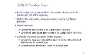 56
CLIQUE: The Major Steps
• Partition the data space and find the number of points that lie
inside each cell of the partition.
• Identify the subspaces that contain clusters using the Apriori
principle
• Identify clusters
• Determine dense units in all subspaces of interests
• Determine connected dense units in all subspaces of interests.
• Generate minimal description for the clusters
• Determine maximal regions that cover a cluster of connected
dense units for each cluster
• Determination of minimal cover for each cluster
 