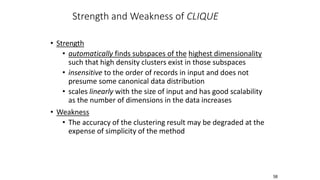 58
Strength and Weakness of CLIQUE
• Strength
• automatically finds subspaces of the highest dimensionality
such that high density clusters exist in those subspaces
• insensitive to the order of records in input and does not
presume some canonical data distribution
• scales linearly with the size of input and has good scalability
as the number of dimensions in the data increases
• Weakness
• The accuracy of the clustering result may be degraded at the
expense of simplicity of the method
 