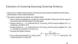 Evaluation of clustering-Assessing Clustering Tendency
• Assess if non-random structure exists in the data by measuring the probability that the data is
generated by a uniform data distribution
• Test spatial randomness by statistic test: Hopkins Static
• Given a dataset D regarded as a sample of a random variable o, determine how far away o is
from being uniformly distributed in the data space
• Sample n points, p1, …, pn, uniformly from D. For each pi, find its nearest neighbor in D: xi =
min{dist (pi, v)} where v in D
• Sample n points, q1, …, qn, uniformly from D. For each qi, find its nearest neighbor in D – {qi}:
yi = min{dist (qi, v)} where v in D and v ≠ qi
• Calculate the Hopkins Statistic:
• If D is uniformly distributed, ∑ xi and ∑ yi will be close to each other and H is close to 0.5. If D
is highly skewed, H is close to 0
59
 