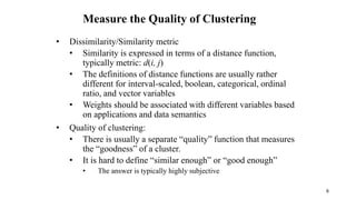Measure the Quality of Clustering
• Dissimilarity/Similarity metric
• Similarity is expressed in terms of a distance function,
typically metric: d(i, j)
• The definitions of distance functions are usually rather
different for interval-scaled, boolean, categorical, ordinal
ratio, and vector variables
• Weights should be associated with different variables based
on applications and data semantics
• Quality of clustering:
• There is usually a separate “quality” function that measures
the “goodness” of a cluster.
• It is hard to define “similar enough” or “good enough”
• The answer is typically highly subjective
6
 