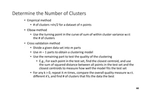 Determine the Number of Clusters
• Empirical method
• # of clusters ≈√n/2 for a dataset of n points
• Elbow method
• Use the turning point in the curve of sum of within cluster variance w.r.t
the # of clusters
• Cross validation method
• Divide a given data set into m parts
• Use m – 1 parts to obtain a clustering model
• Use the remaining part to test the quality of the clustering
• E.g., For each point in the test set, find the closest centroid, and use
the sum of squared distance between all points in the test set and the
closest centroids to measure how well the model fits the test set
• For any k > 0, repeat it m times, compare the overall quality measure w.r.t.
different k’s, and find # of clusters that fits the data the best
60
 