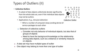 65
Types of Outliers (II)
• Collective Outliers
• A subset of data objects collectively deviate significantly
from the whole data set, even if the individual data objects
may not be outliers
• Applications: E.g., intrusion detection:
• When a number of computers keep sending denial-of-
service packages to each other
Collective Outlier
 Detection of collective outliers
 Consider not only behavior of individual objects, but also that of
groups of objects
 Need to have the background knowledge on the relationship
among data objects, such as a distance or similarity measure
on objects.
 A data set may have multiple types of outlier
 One object may belong to more than one type of outlier
 