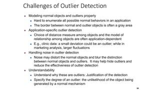 66
Challenges of Outlier Detection
 Modeling normal objects and outliers properly
 Hard to enumerate all possible normal behaviors in an application
 The border between normal and outlier objects is often a gray area
 Application-specific outlier detection
 Choice of distance measure among objects and the model of
relationship among objects are often application-dependent
 E.g., clinic data: a small deviation could be an outlier; while in
marketing analysis, larger fluctuations
 Handling noise in outlier detection
 Noise may distort the normal objects and blur the distinction
between normal objects and outliers. It may help hide outliers and
reduce the effectiveness of outlier detection
 Understandability
 Understand why these are outliers: Justification of the detection
 Specify the degree of an outlier: the unlikelihood of the object being
generated by a normal mechanism
 