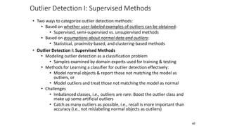 Outlier Detection I: Supervised Methods
• Two ways to categorize outlier detection methods:
• Based on whether user-labeled examples of outliers can be obtained:
• Supervised, semi-supervised vs. unsupervised methods
• Based on assumptions about normal data and outliers:
• Statistical, proximity-based, and clustering-based methods
• Outlier Detection I: Supervised Methods
• Modeling outlier detection as a classification problem
• Samples examined by domain experts used for training & testing
• Methods for Learning a classifier for outlier detection effectively:
• Model normal objects & report those not matching the model as
outliers, or
• Model outliers and treat those not matching the model as normal
• Challenges
• Imbalanced classes, i.e., outliers are rare: Boost the outlier class and
make up some artificial outliers
• Catch as many outliers as possible, i.e., recall is more important than
accuracy (i.e., not mislabeling normal objects as outliers)
67
 