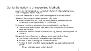 Outlier Detection II: Unsupervised Methods
• Assume the normal objects are somewhat ``clustered'‘ into multiple groups,
each having some distinct features
• An outlier is expected to be far away from any groups of normal objects
• Weakness: Cannot detect collective outlier effectively
• Normal objects may not share any strong patterns, but the collective
outliers may share high similarity in a small area
• Ex. In some intrusion or virus detection, normal activities are diverse
• Unsupervised methods may have a high false positive rate but still miss
many real outliers.
• Supervised methods can be more effective, e.g., identify attacking some key
resources
• Many clustering methods can be adapted for unsupervised methods
• Find clusters, then outliers: not belonging to any cluster
• Problem 1: Hard to distinguish noise from outliers
• Problem 2: Costly since first clustering: but far less outliers than normal
objects
• Newer methods: tackle outliers directly
68
 