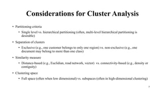 Considerations for Cluster Analysis
• Partitioning criteria
• Single level vs. hierarchical partitioning (often, multi-level hierarchical partitioning is
desirable)
• Separation of clusters
• Exclusive (e.g., one customer belongs to only one region) vs. non-exclusive (e.g., one
document may belong to more than one class)
• Similarity measure
• Distance-based (e.g., Euclidian, road network, vector) vs. connectivity-based (e.g., density or
contiguity)
• Clustering space
• Full space (often when low dimensional) vs. subspaces (often in high-dimensional clustering)
7
 