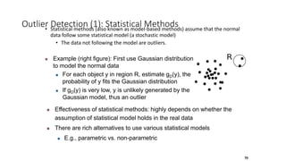 Outlier Detection (1): Statistical Methods
• Statistical methods (also known as model-based methods) assume that the normal
data follow some statistical model (a stochastic model)
• The data not following the model are outliers.
70
 Effectiveness of statistical methods: highly depends on whether the
assumption of statistical model holds in the real data
 There are rich alternatives to use various statistical models
 E.g., parametric vs. non-parametric
 Example (right figure): First use Gaussian distribution
to model the normal data
 For each object y in region R, estimate gD(y), the
probability of y fits the Gaussian distribution
 If gD(y) is very low, y is unlikely generated by the
Gaussian model, thus an outlier
 
