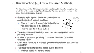 Outlier Detection (2): Proximity-Based Methods
• An object is an outlier if the nearest neighbors of the object are far away, i.e., the
proximity of the object is significantly deviates from the proximity of most of the
other objects in the same data set
71
 The effectiveness of proximity-based methods highly relies on the
proximity measure.
 In some applications, proximity or distance measures cannot be
obtained easily.
 Often have a difficulty in finding a group of outliers which stay close to
each other
 Two major types of proximity-based outlier detection
 Distance-based vs. density-based
 Example (right figure): Model the proximity of an
object using its 3 nearest neighbors
 Objects in region R are substantially different
from other objects in the data set.
 Thus the objects in R are outliers
 