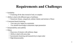 Requirements and Challenges
• Scalability
• Clustering all the data instead of only on samples
• Ability to deal with different types of attributes
• Numerical, binary, categorical, ordinal, linked, and mixture of these
• Constraint-based clustering
• User may give inputs on constraints
• Use domain knowledge to determine input parameters
• Interpretability and usability
• Others
• Discovery of clusters with arbitrary shape
• Ability to deal with noisy data
• Incremental clustering and insensitivity to input order
• High dimensionality
8
 