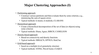 Major Clustering Approaches (I)
• Partitioning approach:
• Construct various partitions and then evaluate them by some criterion, e.g.,
minimizing the sum of square errors
• Typical methods: k-means, k-medoids, CLARANS
• Hierarchical approach:
• Create a hierarchical decomposition of the set of data (or objects) using
some criterion
• Typical methods: Diana, Agnes, BIRCH, CAMELEON
• Density-based approach:
• Based on connectivity and density functions
• Typical methods: DBSACN, OPTICS, DenClue
• Grid-based approach:
• based on a multiple-level granularity structure
• Typical methods: STING, WaveCluster, CLIQUE
9
 