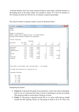 Clustered instances show how many instances belong to each cluster. Clustered instances is
the heading given in the cluster output. For example in cluster “0” it have 26 instances or
26% instances (as there are 100 rows no. of instances is equal to percentage)



The value for clusters in separate window is given in the picture below.




Interpreting the clusters

       Cluster 0: It represents the group of non purchasers, as they may look for dealership,
       look for cars in a showroom but when it comes to purchasing a car they do nothing.
       This group just adds to cost but doesn’t bring any revenue.
       Cluster 1: This group is attracted towards M5 as it is quite visible that go straight
       towards the M5s ignoring 3Series car and paying no heed at all to Z4. They even
 
