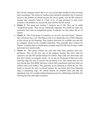 don’t do the computer search. But as we can see this high footfall for does not bring
sales accordingly. The reason for medium sales should be unearthed. Say if customer
service is the problem we should increase the service quality over the M5 section by
training sales executive better or if lack of no. of sales personnel to cater every
customer is the problem we can provide more staff for the M5 section.
Cluster 2: This group just contains 5 instances out of 100. They can be called
“insignificant group”. They are not statistically important. We should not make any
conclusion from such an insignificant group. It indicates we may reduce the no. of
clusters
Cluster 3: This is the group of customers we can call “sure shot buyers”. Because
they will always buy a car. One thing to note is we should take care of their financing
as they always go for financing. They lookout showroom for available cars and also
do computer search for the available dealership. They generally don’t lookout for
3Series. It displays that we should make computer search for M5 and Z4 more visible
and attractive in search results.
Cluster 4: This group contains the ones that make least purchase after non-
purchasers. They are the new ones in the category, because they don’t look for
expensive cars like M5 instead lookout for 3Series. They walk into showrooms and
they don’t involve in computer search. As we can see 50 percent of them get to the
financing stage but only 32 percent end up buying a car. This means these are the
ones buying their first BMW and know exactly their requirement and hence their car
(3Series entry level model). They generally go for financing to afford the car. This
means to increase the sales we should increase the conversion ratio from financing
stage to purchasing stage. We should identify the problem there and take the
appropriate step. For example making financing easier by collaborating with bank. By
lowering the terms that repels customers.
 
