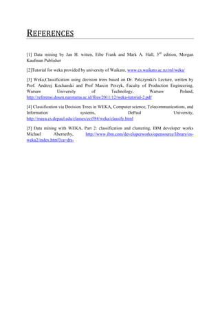 REFERENCES

[1] Data mining by Jan H. witten, Eibe Frank and Mark A. Hall, 3rd edition, Morgan
Kaufman Publisher

[2]Tutorial for weka provided by university of Waikato, www.cs.waikato.ac.nz/ml/weka/

[3] Weka,Classification using decision trees based on Dr. Polczynski's Lecture, written by
Prof. Andrzej Kochanski and Prof Marcin Perzyk, Faculty of Production Engineering,
Warsaw            University         of          Technology,          Warsaw       Poland,
http://referensi.dosen.narotama.ac.id/files/2011/12/weka-tutorial-2.pdf

[4] Classification via Decision Trees in WEKA, Computer science, Telecommunications, and
Information                    systems,                  DePaul              University,
http://maya.cs.depaul.edu/classes/ect584/weka/classify.html

[5] Data mining with WEKA, Part 2: classification and clustering, IBM developer works
Michael       Abernethy,    http://www.ibm.com/developerworks/opensource/library/os-
weka2/index.html?ca=drs-
 