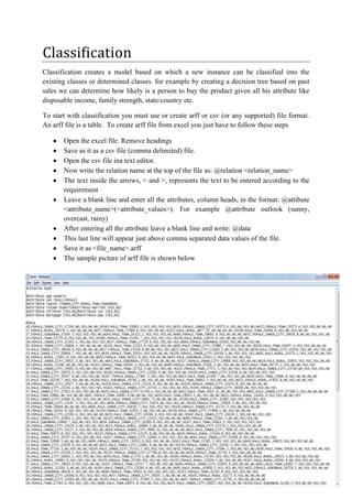 Classification
Classification creates a model based on which a new instance can be classified into the
existing classes or determined classes. for example by creating a decision tree based on past
sales we can determine how likely is a person to buy the product given all his attribute like
disposable income, family strength, state/country etc.

To start with classification you must use or create arff or csv (or any supported) file format.
An arff file is a table. To create arff file from excel you just have to follow these steps

       Open the excel file. Remove headings
       Save as it as a csv file (comma delimited) file.
       Open the csv file ina text editor.
       Now write the relation name at the top of the file as: @relation <relation_name>
       The text inside the arrows, < and >, represents the text to be entered according to the
       requirement
       Leave a blank line and enter all the attributes, column heads, in the format: @attibute
       <attribute_name>(<attribute_values>). For example @attribute outlook (sunny,
       overcast, rainy)
       After entering all the attribute leave a blank line and write: @data
       This last line will appear just above comma separated data values of the file.
       Save it as <file_name>.arff
       The sample picture of arff file is shown below
 