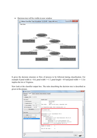 Decision tree will be visible in new window




It gives the decision structure or flow of process to be followed during classification. For
example if petal width is > 0.6, petal width <=1.7, petal length > 4.9 and petal width <= 1.5,it
implies the iris is Virginica.

Now look at the classifier output box. The rules describing the decision tree is described as
given in the picture.
 