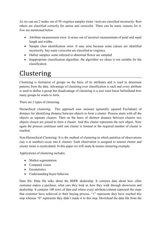 As we can see 2 nodes out of 50 virginica samples (train +test) are classified incorrectly. Rest
others are classified correctly for setosa and versicolor. There can be many reasons for it.
Few are mentioned below.

       Attribute measurement error: It arises out of incorrect measurement of petal and sepal
       length and widths.
       Sample class identification error: It may arise because some classes are identified
       incorrectly. Say some versicolor are classified as virginica.
       Outlier samples: some infected or abnormal flower are sampled
       Inappropriate classification algorithm: the algorithm we chose is not suitable for the
       classification.


Clustering
Clustering is formation of groups on the basis of its attributes and is used to determine
patterns from the data. Advantage of clustering over classification is each and every attribute
is used to define a group but disadvantage of clustering is a user must know beforehand how
many groups he wants to form.

There are 2 types of clustering:

Hierarchical clustering: This approach uses measure (generally squared Euclidean) of
distance for identifying distance between objects to form a cluster. Process starts with all the
objects as separate clusters. Then on the basis of shortest distance between clusters two
objects closest are joined to form a cluster. And this cluster represents the new object. Now
again the process continues until one cluster is formed or the required number of cluster is
reached.

Non-Hierarchical Clustering: It is the method of clustering in which partition of observations
(say n in number) occur into k clusters. Each observation is assigned to nearest cluster and
cluster mean is recalculated. In this paper we will study K-means clustering example.

Applications of clustering includes

       Market segmentation
       Computer vision
       Geostatistics
       Understanding buyer behavior

Data file: Data file talks about the BMW dealership. It contains data about how often
customer makes a purchase, what cars they look at, how they walk through showroom and
dealership. It contains 100 rows of data and where every attribute/column represent the steps
that customer have achieved in their buying process. “1” represents they have reached this
step whereas “0” represents they didn’t made it to this step. Download the data file from the
 