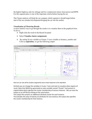the highest highway and city mileage and low compression ration, horse power and RPM.
For this segment price is one of the important criteria before buying the car.

The Cluster analysis will help the car company which segment it should target before
start of the new product development/bringing the car into the market.


Visualization of Clustering Results
A more intuitive way to go through the results is to visualize them in the graphical form.
To do so:
     Right click the result in the Result list panel
     Select Visualize cluster assignments
     By setting X-axis variable as Cluster, Y-axis variable as Instance_number and
      Color as aspiration, we get the following output:




Here we can see all the clusters (segments) have mixed response to the aspiration.

Similarly we can change the variables in X-axis, Y-axis and color to visualize other aspects of
result. Note that WEKA has generated an extra variable named “Cluster” (not present in
original data) which signifies the cluster membership of various instances. We can save the
output as an arff file by clicking on the save button.
The output file contains an additional attribute cluster for each instance.
Thus besides the value of twenty six attributes for any instance, the output also specifies
the cluster membership for that instance.
 