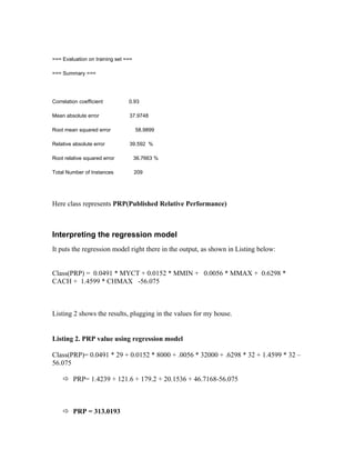 === Evaluation on training set ===

=== Summary ===




Correlation coefficient         0.93

Mean absolute error             37.9748

Root mean squared error              58.9899

Relative absolute error         39.592 %

Root relative squared error          36.7663 %

Total Number of Instances            209




Here class represents PRP(Published Relative Performance)



Interpreting the regression model
It puts the regression model right there in the output, as shown in Listing below:


Class(PRP) = 0.0491 * MYCT + 0.0152 * MMIN + 0.0056 * MMAX + 0.6298 *
CACH + 1.4599 * CHMAX -56.075



Listing 2 shows the results, plugging in the values for my house.


Listing 2. PRP value using regression model

Class(PRP)= 0.0491 * 29 + 0.0152 * 8000 + .0056 * 32000 + .6298 * 32 + 1.4599 * 32 –
56.075

     PRP= 1.4239 + 121.6 + 179.2 + 20.1536 + 46.7168-56.075



     PRP = 313.0193
 