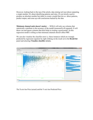 However, looking back to the top of the article, data mining isn't just about outputting
a single number: It's about identifying patterns and rules. It's not strictly used to
produce an absolute number but rather to create a model that lets us detect patterns,
predict output, and come up with conclusions backed by the data



Minimum channel units doesn't matter — WEKA will only use columns that
statistically contribute to the accuracy of the model (measured in R-squared). It will
throw out and ignore columns that don't help in creating a good model. So this
regression model is telling us that minimum channels doesn't affect PRP.

We can also visualize the classifier error i.e. those instances which are wrongly
predicted by regression equation by right clinking on the result set in the Result list
panel and selecting Visualize classifier errors.




The X-axis has Price (actual) and the Y-axis has Predicted Price.
 