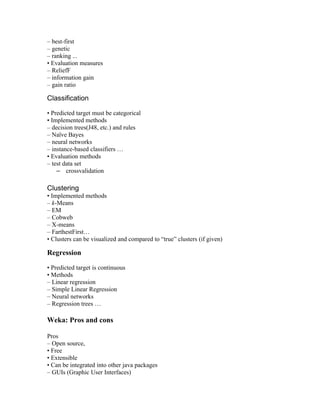 – best-first
– genetic
– ranking ...
• Evaluation measures
– ReliefF
– information gain
– gain ratio

Classification

• Predicted target must be categorical
• Implemented methods
– decision trees(J48, etc.) and rules
– Naïve Bayes
– neural networks
– instance-based classifiers …
• Evaluation methods
– test data set
    – crossvalidation

Clustering
• Implemented methods
– k-Means
– EM
– Cobweb
– X-means
– FarthestFirst…
• Clusters can be visualized and compared to “true” clusters (if given)

Regression

• Predicted target is continuous
• Methods
– Linear regression
– Simple Linear Regression
– Neural networks
– Regression trees …

Weka: Pros and cons

Pros
– Open source,
• Free
• Extensible
• Can be integrated into other java packages
– GUIs (Graphic User Interfaces)
 
