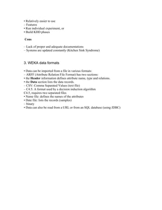 • Relatively easier to use
– Features
• Run individual experiment, or
• Build KDD phases

Cons

– Lack of proper and adequate documentations
– Systems are updated constantly (Kitchen Sink Syndrome)



3. WEKA data formats

• Data can be imported from a file in various formats:
– ARFF (Attribute Relation File Format) has two sections:
• the Header information defines attribute name, type and relations.
• the Data section lists the data records.
– CSV: Comma Separated Values (text file)
– C4.5: A format used by a decision induction algorithm
C4.5, requires two separated files
• Name file: defines the names of the attributes
• Date file: lists the records (samples)
– binary
• Data can also be read from a URL or from an SQL database (using JDBC)
 
