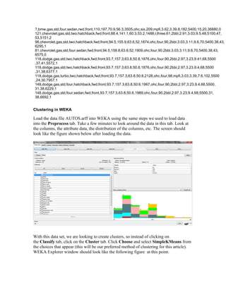 ?,bmw,gas,std,four,sedan,rwd,front,110,197,70.9,56.3,3505,ohc,six,209,mpfi,3.62,3.39,8,182,5400,15,20,36880,0
 121,chevrolet,gas,std,two,hatchback,fwd,front,88.4,141.1,60.3,53.2,1488,l,three,61,2bbl,2.91,3.03,9.5,48,5100,47,
 53,5151,2
 98,chevrolet,gas,std,two,hatchback,fwd,front,94.5,155.9,63.6,52,1874,ohc,four,90,2bbl,3.03,3.11,9.6,70,5400,38,43,
 6295,1
 81,chevrolet,gas,std,four,sedan,fwd,front,94.5,158.8,63.6,52,1909,ohc,four,90,2bbl,3.03,3.11,9.6,70,5400,38,43,
 6575,0
 118,dodge,gas,std,two,hatchback,fwd,front,93.7,157.3,63.8,50.8,1876,ohc,four,90,2bbl,2.97,3.23,9.41,68,5500
 ,37,41,5572,1
 118,dodge,gas,std,two,hatchback,fwd,front,93.7,157.3,63.8,50.8,1876,ohc,four,90,2bbl,2.97,3.23,9.4,68,5500
 ,31,38,6377,1
 118,dodge,gas,turbo,two,hatchback,fwd,front,93.7,157.3,63.8,50.8,2128,ohc,four,98,mpfi,3.03,3.39,7.6,102,5500
 ,24,30,7957,1
 148,dodge,gas,std,four,hatchback,fwd,front,93.7,157.3,63.8,50.6,1967,ohc,four,90,2bbl,2.97,3.23,9.4,68,5500,
 31,38,6229,1
 148,dodge,gas,std,four,sedan,fwd,front,93.7,157.3,63.8,50.6,1989,ohc,four,90,2bbl,2.97,3.23,9.4,68,5500,31,
 38,6692,1


Clustering in WEKA

Load the data file AUTOS.arff into WEKA using the same steps we used to load data
into the Preprocess tab. Take a few minutes to look around the data in this tab. Look at
the columns, the attribute data, the distribution of the columns, etc. The screen should
look like the figure shown below after loading the data.




With this data set, we are looking to create clusters, so instead of clicking on
the Classify tab, click on the Cluster tab. Click Choose and select SimpleKMeans from
the choices that appear (this will be our preferred method of clustering for this article).
WEKA Explorer window should look like the following figure at this point.
 
