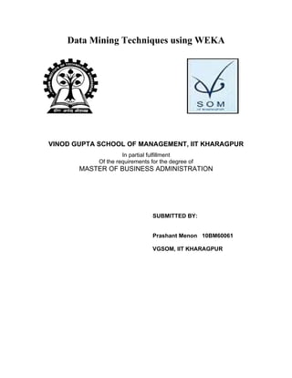 Data Mining Techniques using WEKA




VINOD GUPTA SCHOOL OF MANAGEMENT, IIT KHARAGPUR
                     In partial fulfillment
            Of the requirements for the degree of
       MASTER OF BUSINESS ADMINISTRATION




                                 SUBMITTED BY:


                                 Prashant Menon 10BM60061

                                 VGSOM, IIT KHARAGPUR
 