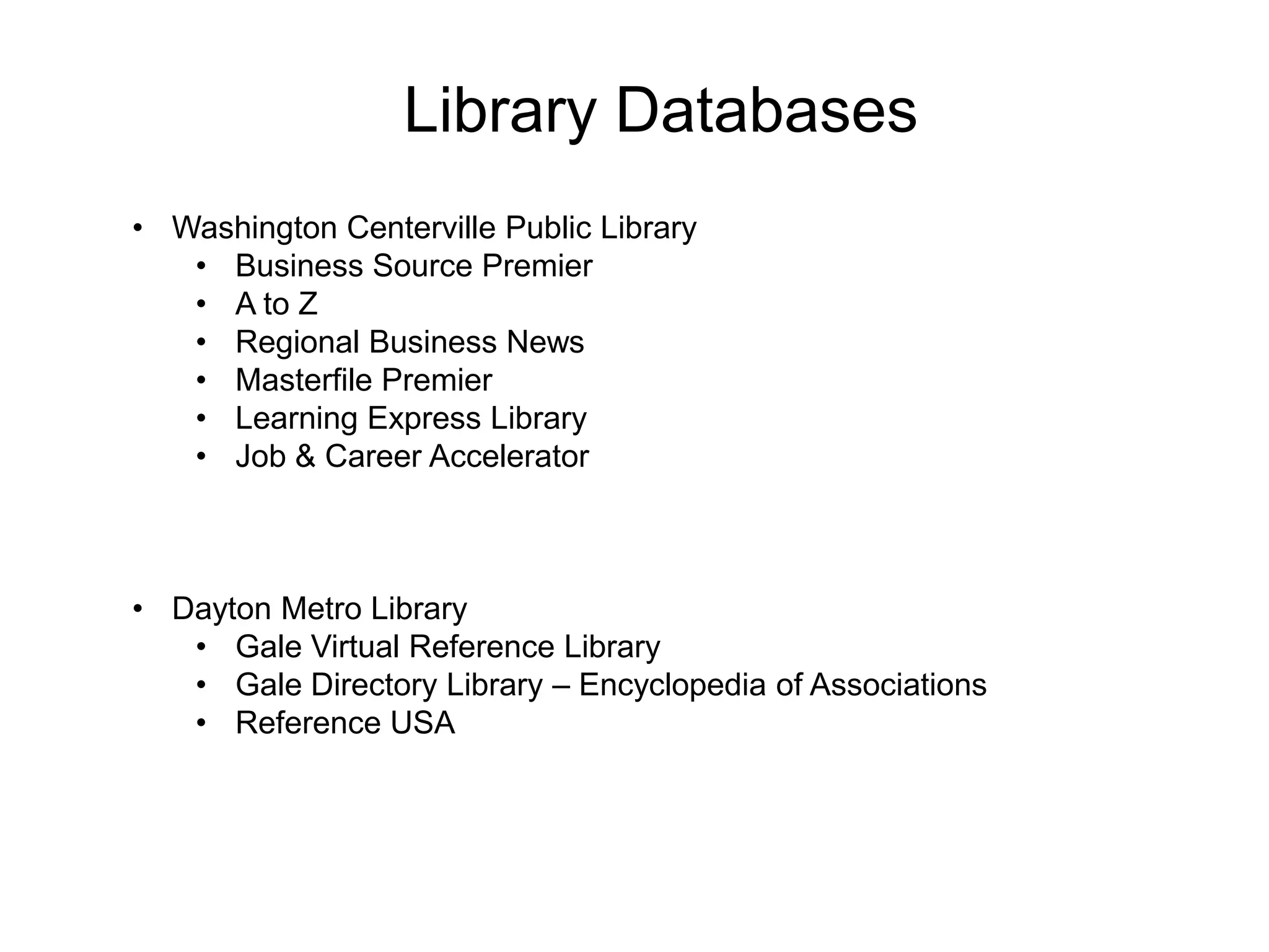 Library Databases
• Washington Centerville Public Library
• Business Source Premier
• A to Z
• Regional Business News
• Masterfile Premier
• Learning Express Library
• Job & Career Accelerator
• Dayton Metro Library
• Gale Virtual Reference Library
• Gale Directory Library – Encyclopedia of Associations
• Reference USA
 