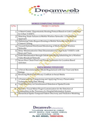 DreamwebTechnosolutions
73/5,3rdFLOOR, SRI KAMATCHI COMPLEX
OPP.CITY HOSPITAL (NEAR LAKSHMI COMPLEX)
SALAI ROAD,Trichy - 620 018,
Ph: 0431 4050403, 7200021403/04.
MOBILE COMPUTING TITLES LIST
S/No PROJECT CAPTION
1 A Street-Centric Opportunistic Routing Protocol Based on Link Correlation
for Urban VANETs
2 Detecting Node Failures in Mobile Wireless Networks: A Probabilistic
Approach
3 Optimizing Video Request Routing in Mobile Networks with Built-in
Content Caching
4 Toward Optimal Distributed Monitoring of Multi-Channel Wireless
Networks
5 Delay Minimization for Data Dissemination in Large-Scale VANETs with
Buses and Taxis
6 Profit Maximization through Online Advertising Scheduling for a Wireless
Video Broadcast Network
7 Secure Run: Cheat-Proof and Private Summaries for Location-Based
Activities
DATA MINING TITLES LIST
1 A Novel Recommendation Model Regularized with User Trust and Item
Ratings
2 Resolving Multi-Party Privacy Conflicts in Social Media
3 A Framework for Categorizing and Applying Privacy-Preservation
Techniques in Big Data Mining
4 Truth Discovery in Crowdsourced Detection of Spatial Events
5 Inductive Visual Miner Plugin Customization for the Detection of
Eventualities in the Processes of a Hospital Information System
6 Hierarchical Spatio-Temporal Pattern Discovery and Predictive Modeling
 