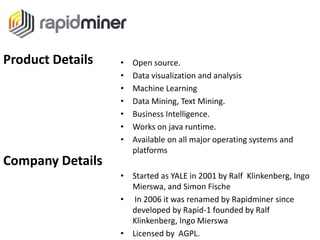 • Open source.
• Data visualization and analysis
• Machine Learning
• Data Mining, Text Mining.
• Business Intelligence.
• Works on java runtime.
• Available on all major operating systems and
platforms
• Started as YALE in 2001 by Ralf Klinkenberg, Ingo
Mierswa, and Simon Fische
• In 2006 it was renamed by Rapidminer since
developed by Rapid-1 founded by Ralf
Klinkenberg, Ingo Mierswa
• Licensed by AGPL.
Product Details
Company Details
 