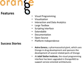Features
• Visual Programming
• Visualization
• Interaction and Data Analytics
• Large Toolbox
• Scripting Interface
• Extendable
• Documentation
• Open Source
• Platform Independence
Success Stories
• Astra-Zeneca, a pharmaceutical giant, which uses
Orange in drug development and sponsors the
development of several related parts of Orange
• At Jožef Stefan Institute, the visual programming
interface has been upgraded in Orange4WS to
support service-oriented architectures
 