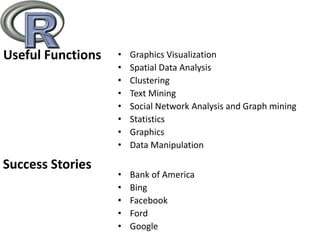 Useful Functions • Graphics Visualization
• Spatial Data Analysis
• Clustering
• Text Mining
• Social Network Analysis and Graph mining
• Statistics
• Graphics
• Data Manipulation
Success Stories
• Bank of America
• Bing
• Facebook
• Ford
• Google
 