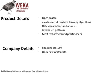 • Open source
• a collection of machine learning algorithms
• Data visualization and analysis
• Java based platform
• Most researchers and practitioners
• Founded on 1997
• University of Waikato
Product Details
Company Details
Public License is the most widely used free software license
 