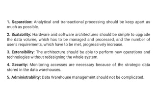 1. Separation: Analytical and transactional processing should be keep apart as
much as possible.
2. Scalability: Hardware and software architectures should be simple to upgrade
the data volume, which has to be managed and processed, and the number of
user's requirements, which have to be met, progressively increase.
3. Extensibility: The architecture should be able to perform new operations and
technologies without redesigning the whole system.
4. Security: Monitoring accesses are necessary because of the strategic data
stored in the data warehouses.
5. Administrability: Data Warehouse management should not be complicated.
 