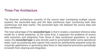 Three-Tier Architecture
The three-tier architecture consists of the source layer (containing multiple source
system), the reconciled layer and the data warehouse layer (containing both data
warehouses and data marts). The reconciled layer sits between the source data and
data warehouse.
The main advantage of the reconciled layer is that it creates a standard reference data
model for a whole enterprise. At the same time, it separates the problems of source
data extraction and integration from those of data warehouse population. In some
cases, the reconciled layer is also directly used to accomplish better some operational
tasks, such as producing daily reports that cannot be satisfactorily prepared using the
corporate applications or generating data flows to feed external processes periodically
to benefit from cleaning and integration.
 