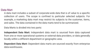 Data Mart
A data mart includes a subset of corporate-wide data that is of value to a specific
collection of users. The scope is confined to particular selected subjects. For
example, a marketing data mart may restrict its subjects to the customer, items,
and sales. The data contained in the data marts tend to be summarized.
Data Marts is divided into two parts:
Independent Data Mart: Independent data mart is sourced from data captured
from one or more operational systems or external data providers, or data generally
locally within a different department or geographic area.
Dependent Data Mart: Dependent data marts are sourced exactly from enterprise
data-warehouses.
 