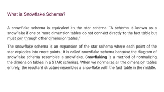 What is Snowflake Schema?
A snowflake schema is equivalent to the star schema. "A schema is known as a
snowflake if one or more dimension tables do not connect directly to the fact table but
must join through other dimension tables."
The snowflake schema is an expansion of the star schema where each point of the
star explodes into more points. It is called snowflake schema because the diagram of
snowflake schema resembles a snowflake. Snowflaking is a method of normalizing
the dimension tables in a STAR schemas. When we normalize all the dimension tables
entirely, the resultant structure resembles a snowflake with the fact table in the middle.
 
