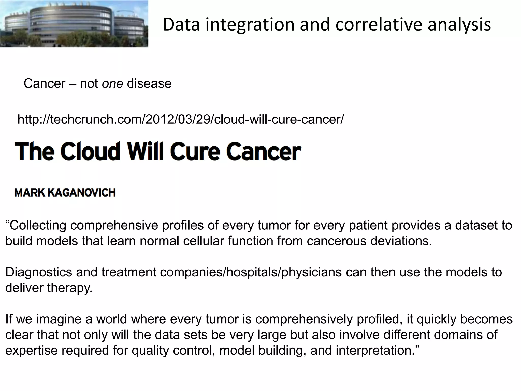 Data integration and correlative analysis
Cancer – not one disease
http://techcrunch.com/2012/03/29/cloud-will-cure-cancer/

“Collecting comprehensive profiles of every tumor for every patient provides a dataset to
build models that learn normal cellular function from cancerous deviations.
Diagnostics and treatment companies/hospitals/physicians can then use the models to
deliver therapy.

If we imagine a world where every tumor is comprehensively profiled, it quickly becomes
clear that not only will the data sets be very large but also involve different domains of
expertise required for quality control, model building, and interpretation.”

 