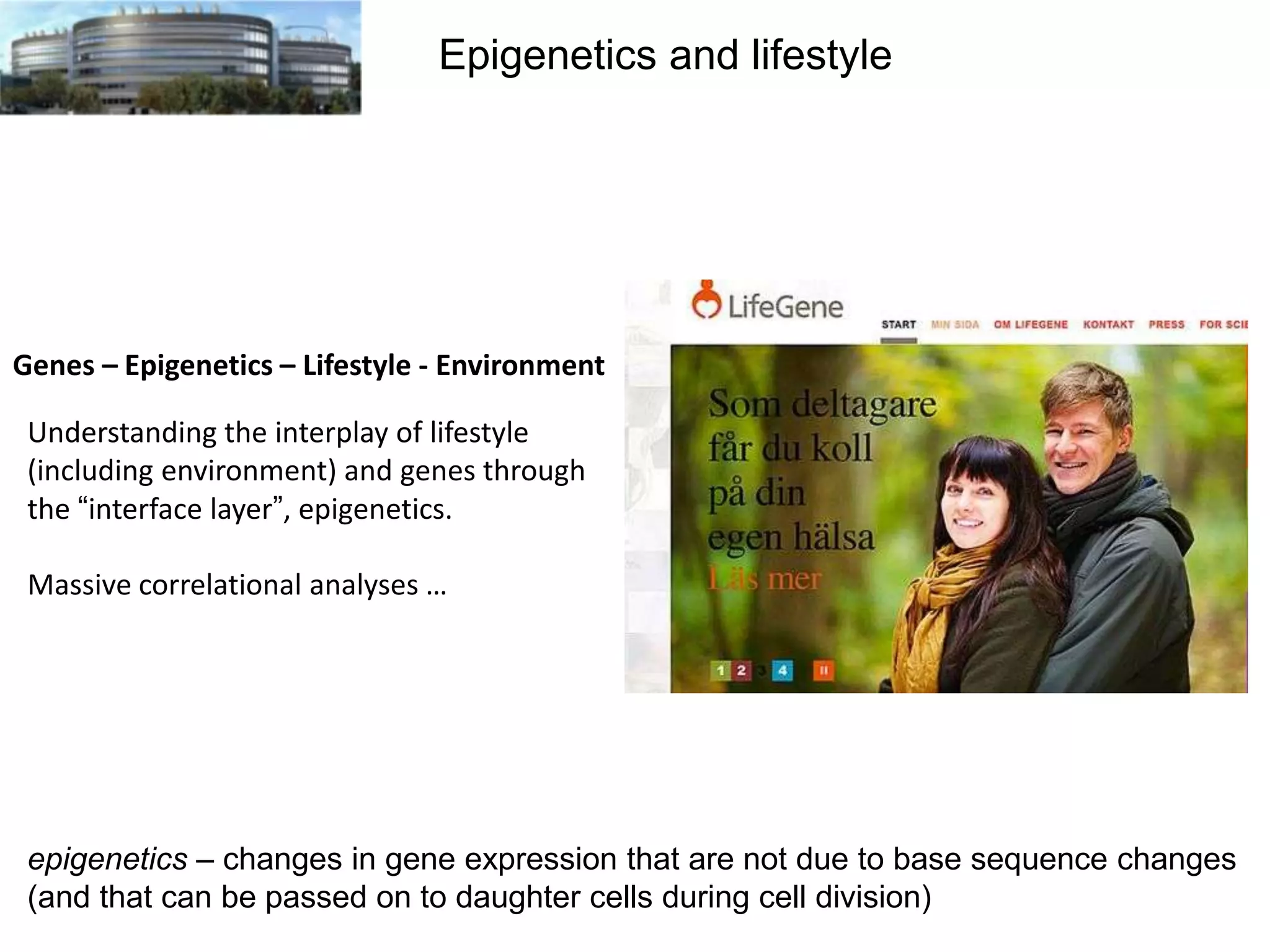 Epigenetics and lifestyle

Genes – Epigenetics – Lifestyle - Environment

Understanding the interplay of lifestyle
(including environment) and genes through
the “interface layer”, epigenetics.
Massive correlational analyses …

epigenetics – changes in gene expression that are not due to base sequence changes
(and that can be passed on to daughter cells during cell division)

 