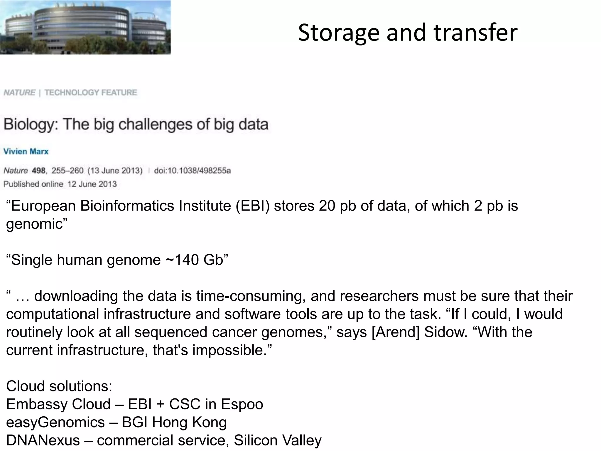 Storage and transfer

“European Bioinformatics Institute (EBI) stores 20 pb of data, of which 2 pb is
genomic”
“Single human genome ~140 Gb”
“ … downloading the data is time-consuming, and researchers must be sure that their
computational infrastructure and software tools are up to the task. “If I could, I would
routinely look at all sequenced cancer genomes,” says [Arend] Sidow. “With the
current infrastructure, that's impossible.”
Cloud solutions:
Embassy Cloud – EBI + CSC in Espoo
easyGenomics – BGI Hong Kong
DNANexus – commercial service, Silicon Valley

 